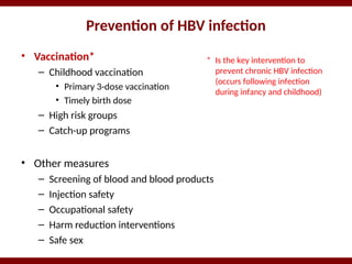 Prevention of HBV infection
• Vaccination*
– Childhood vaccination
• Primary 3-dose vaccination
• Timely birth dose
– High risk groups
– Catch-up programs
• Other measures
– Screening of blood and blood products
– Injection safety
– Occupational safety
– Harm reduction interventions
– Safe sex
* Is the key intervention to
prevent chronic HBV infection
(occurs following infection
during infancy and childhood)
 