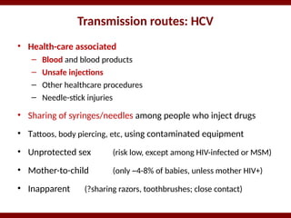 Transmission routes: HCV
• Health-care associated
– Blood and blood products
– Unsafe injections
– Other healthcare procedures
– Needle-stick injuries
• Sharing of syringes/needles among people who inject drugs
• Tattoos, body piercing, etc, using contaminated equipment
• Unprotected sex (risk low, except among HIV-infected or MSM)
• Mother-to-child (only ~4-8% of babies, unless mother HIV+)
• Inapparent (?sharing razors, toothbrushes; close contact)
 