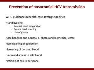 Prevention of nosocomial HCV transmission
WHO guidance in health-care settings specifies
•Hand hygiene:
– Surgical hand preparation
– Proper hand washing
– Use of gloves
•Safe handling and disposal of sharps and biomedical waste
•Safe cleaning of equipment
•Screening of donated blood
•Improved access to safe blood
•Training of health personnel
 