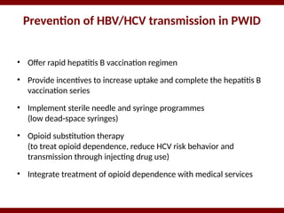 Prevention of HBV/HCV transmission in PWID
• Offer rapid hepatitis B vaccination regimen
• Provide incentives to increase uptake and complete the hepatitis B
vaccination series
• Implement sterile needle and syringe programmes
(low dead-space syringes)
• Opioid substitution therapy
(to treat opioid dependence, reduce HCV risk behavior and
transmission through injecting drug use)
• Integrate treatment of opioid dependence with medical services
 