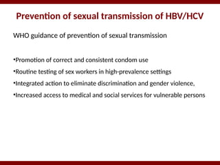 Prevention of sexual transmission of HBV/HCV
WHO guidance of prevention of sexual transmission
•Promotion of correct and consistent condom use
•Routine testing of sex workers in high-prevalence settings
•Integrated action to eliminate discrimination and gender violence,
•Increased access to medical and social services for vulnerable persons
 
