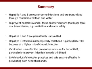 Summary
• Hepatitis A and E are water-borne infections and are transmitted
through contaminated food and water
• To prevent hepatitis A and E, focus on interventions that block fecal-
oral transmission, e.g. sanitation and water safety
• Hepatitis B and C are parenterally transmitted
• Hepatitis B infection in infancy/early childhood is particularly risky,
because of a higher risk of chronic infection
• Vaccination is an effective preventive measure for hepatitis B,
particularly to prevent infection in early childhood
• Safe blood, safe injection practices and safe sex are effective in
preventing both hepatitis B and C
 