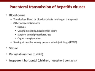 Parenteral transmission of hepatitis viruses
• Blood-borne
– Transfusion: Blood or blood products (and organ transplant)
– Other nosocomial routes
• Dialysis
• Unsafe injections, needle-stick injury
• Surgery, dental procedures, etc
• Organ transplantation
– Sharing of needles among persons who inject drugs (PWID)
• Sexual
• Perinatal (mother to child)
• Inapparent horizontal (children, household contacts)
 