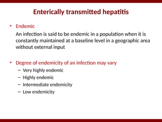 Enterically transmitted hepatitis
• Endemic
An infection is said to be endemic in a population when it is
constantly maintained at a baseline level in a geographic area
without external input
• Degree of endemicity of an infection may vary
– Very highly endemic
– Highly endemic
– Intermediate endemicity
– Low endemicity
 