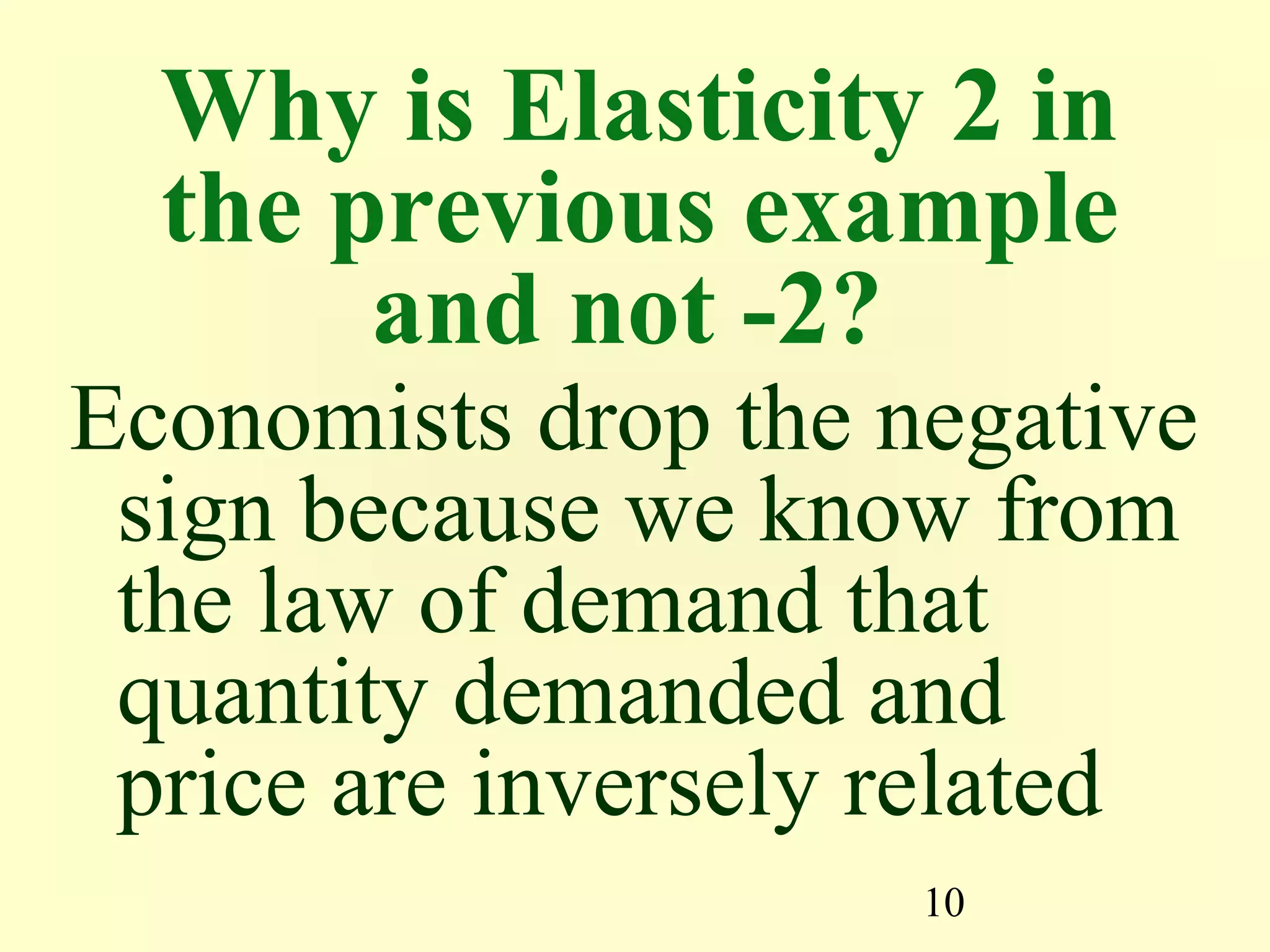 10
Why is Elasticity 2 in
the previous example
and not -2?
Economists drop the negative
sign because we know from
the law of demand that
quantity demanded and
price are inversely related
 