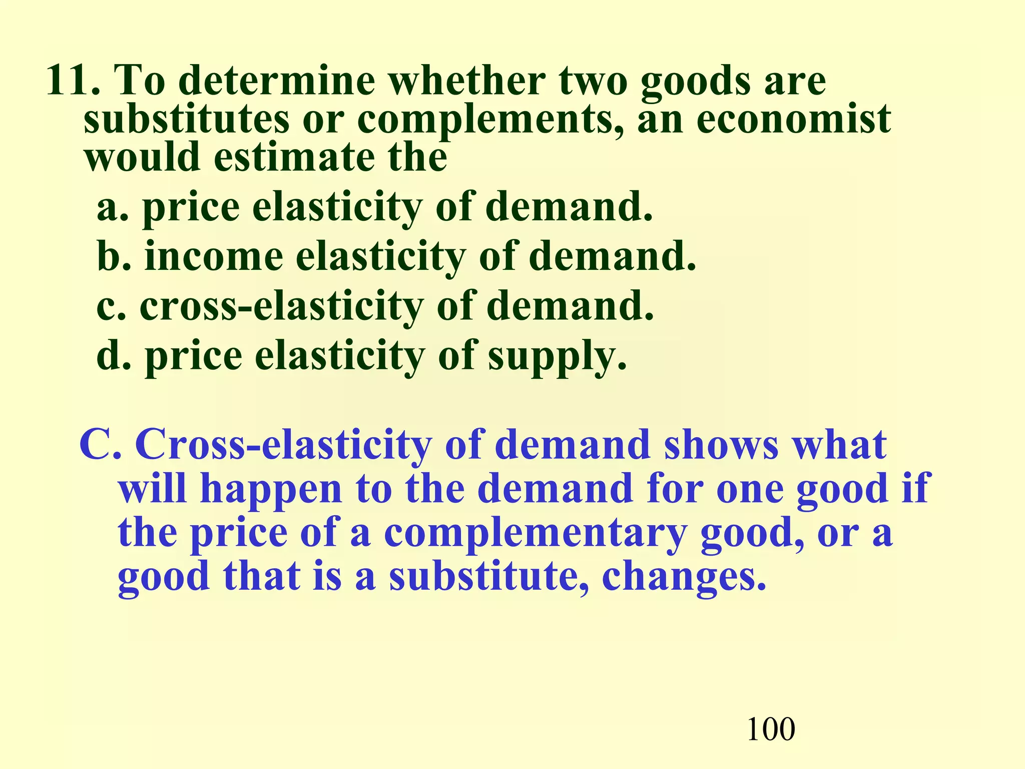100
11. To determine whether two goods are
substitutes or complements, an economist
would estimate the
a. price elasticity of demand.
b. income elasticity of demand.
c. cross-elasticity of demand.
d. price elasticity of supply.
C. Cross-elasticity of demand shows what
will happen to the demand for one good if
the price of a complementary good, or a
good that is a substitute, changes.
 