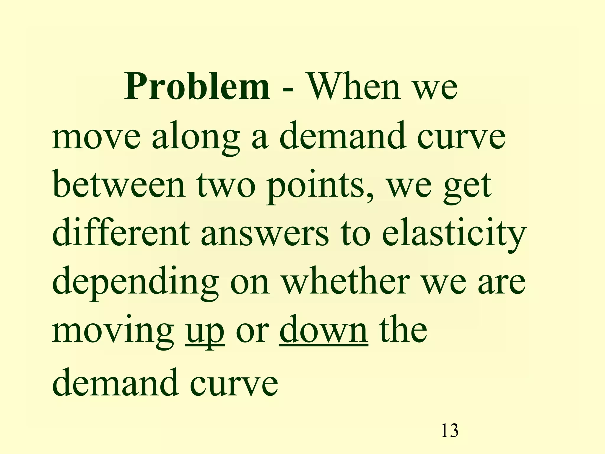 13
Problem - When we
move along a demand curve
between two points, we get
different answers to elasticity
depending on whether we are
moving up or down the
demand curve
 