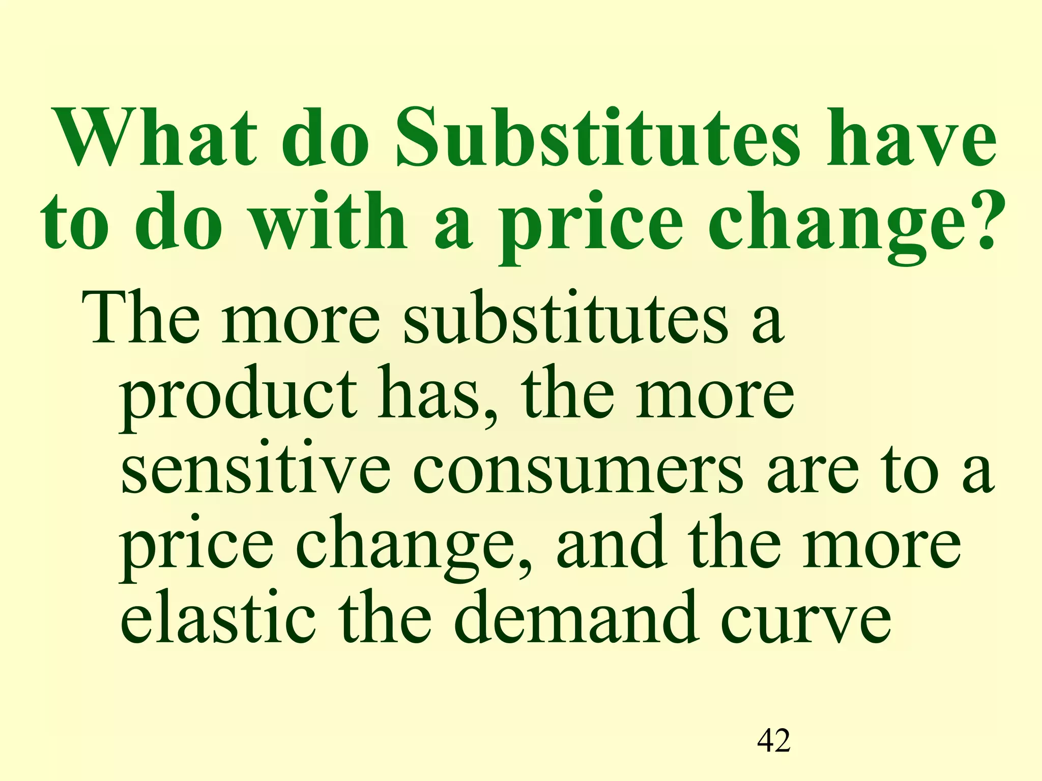 42
What do Substitutes have
to do with a price change?
The more substitutes a
product has, the more
sensitive consumers are to a
price change, and the more
elastic the demand curve
 