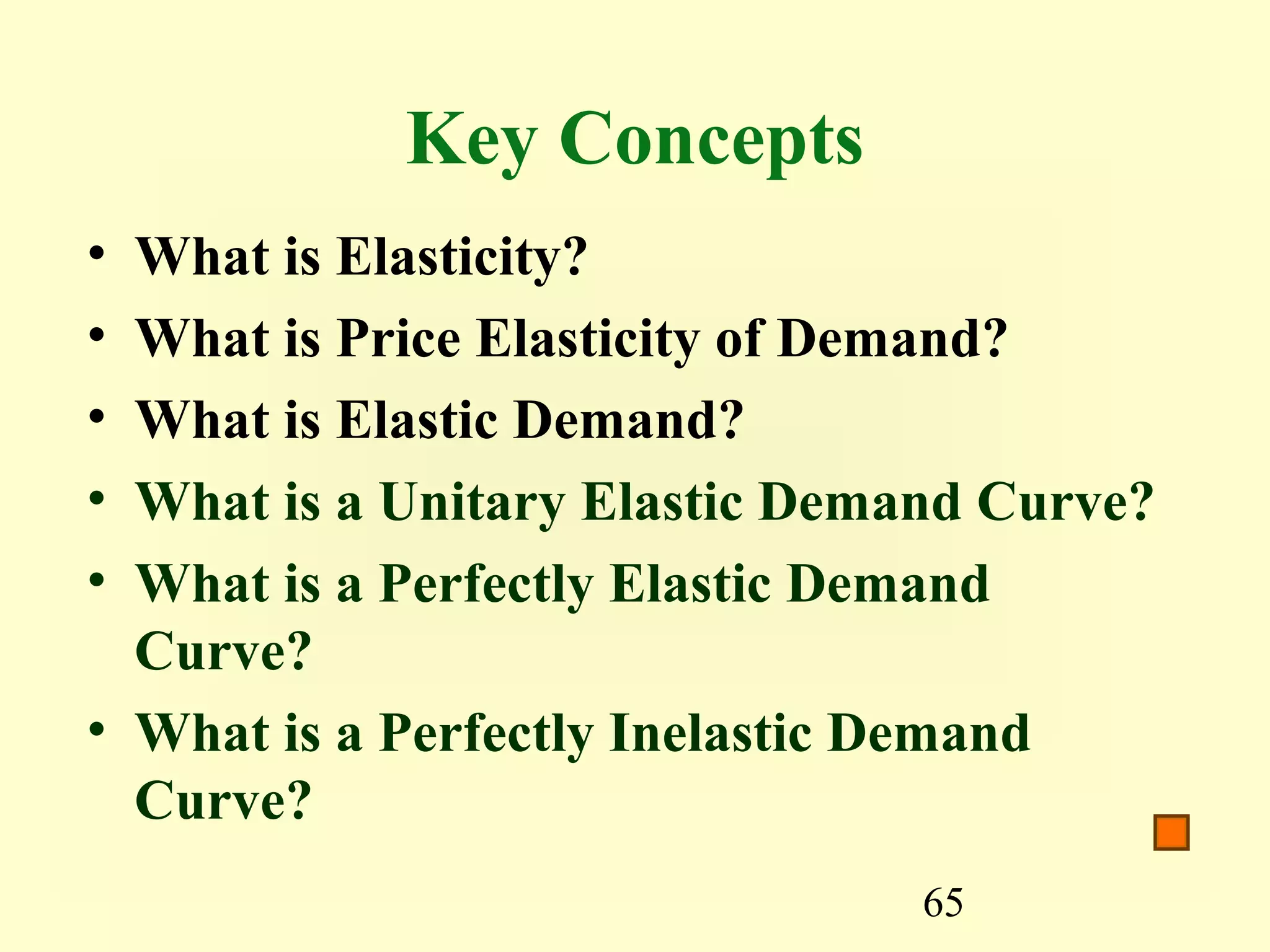 65
Key Concepts
• What is Elasticity?
• What is Price Elasticity of Demand?
• What is Elastic Demand?
• What is a Unitary Elastic Demand Curve?
• What is a Perfectly Elastic Demand
Curve?
• What is a Perfectly Inelastic Demand
Curve?
 
