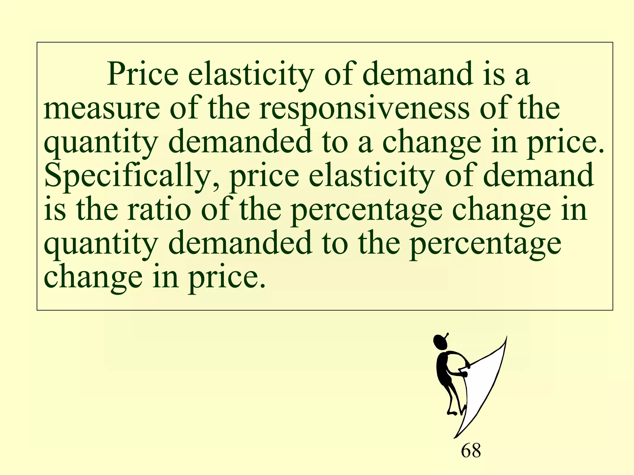 68
Price elasticity of demand is a
measure of the responsiveness of the
quantity demanded to a change in price.
Specifically, price elasticity of demand
is the ratio of the percentage change in
quantity demanded to the percentage
change in price.
 