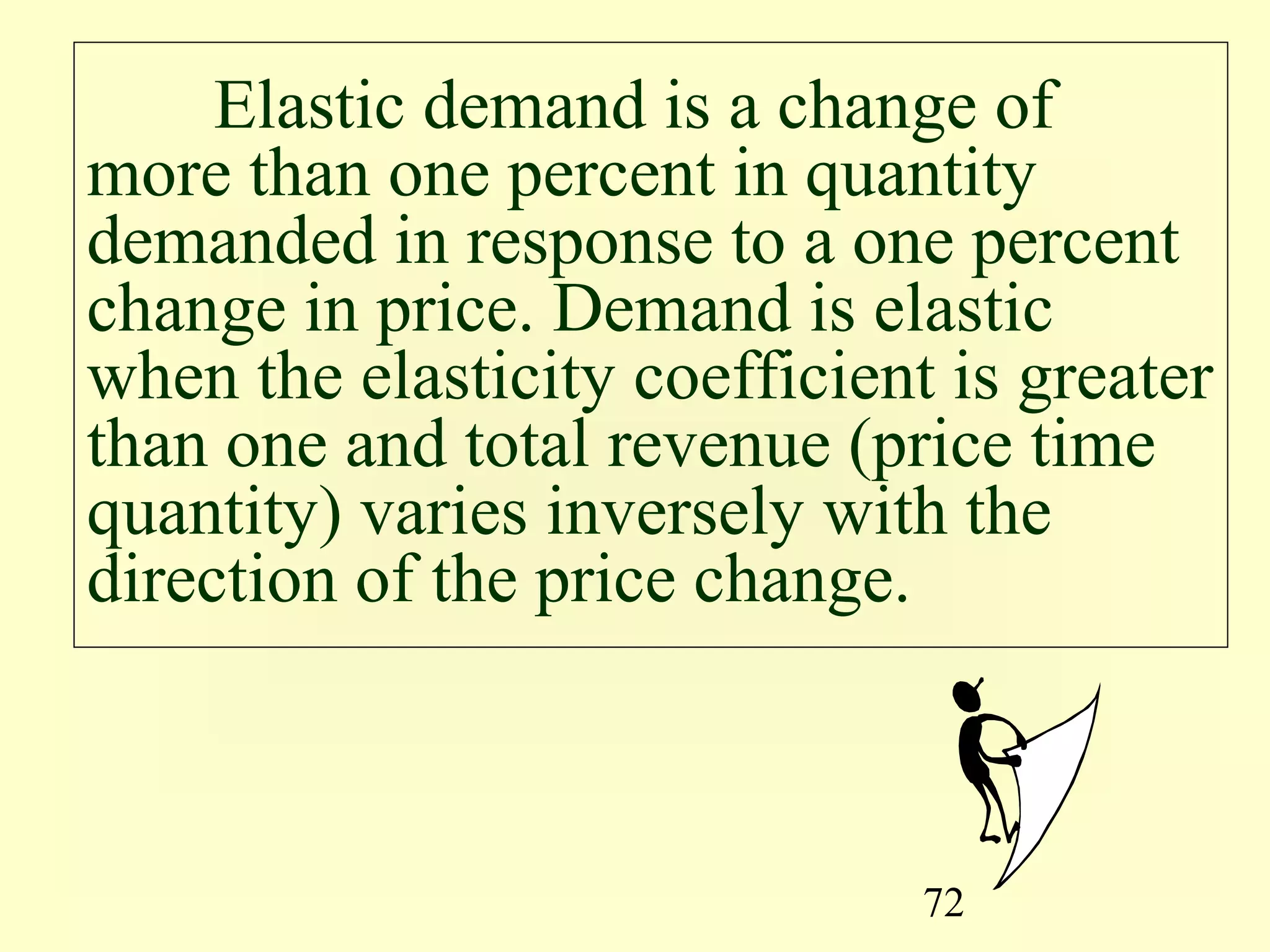 72
Elastic demand is a change of
more than one percent in quantity
demanded in response to a one percent
change in price. Demand is elastic
when the elasticity coefficient is greater
than one and total revenue (price time
quantity) varies inversely with the
direction of the price change.
 