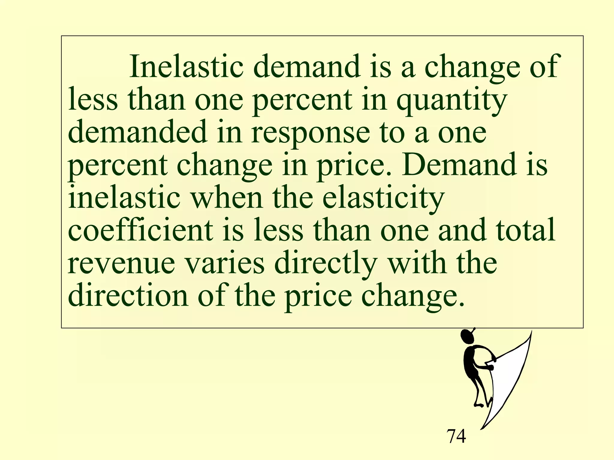 74
Inelastic demand is a change of
less than one percent in quantity
demanded in response to a one
percent change in price. Demand is
inelastic when the elasticity
coefficient is less than one and total
revenue varies directly with the
direction of the price change.
 