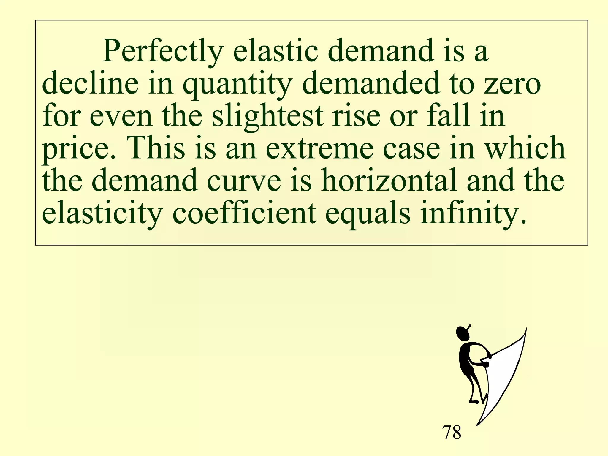 78
Perfectly elastic demand is a
decline in quantity demanded to zero
for even the slightest rise or fall in
price. This is an extreme case in which
the demand curve is horizontal and the
elasticity coefficient equals infinity.
 