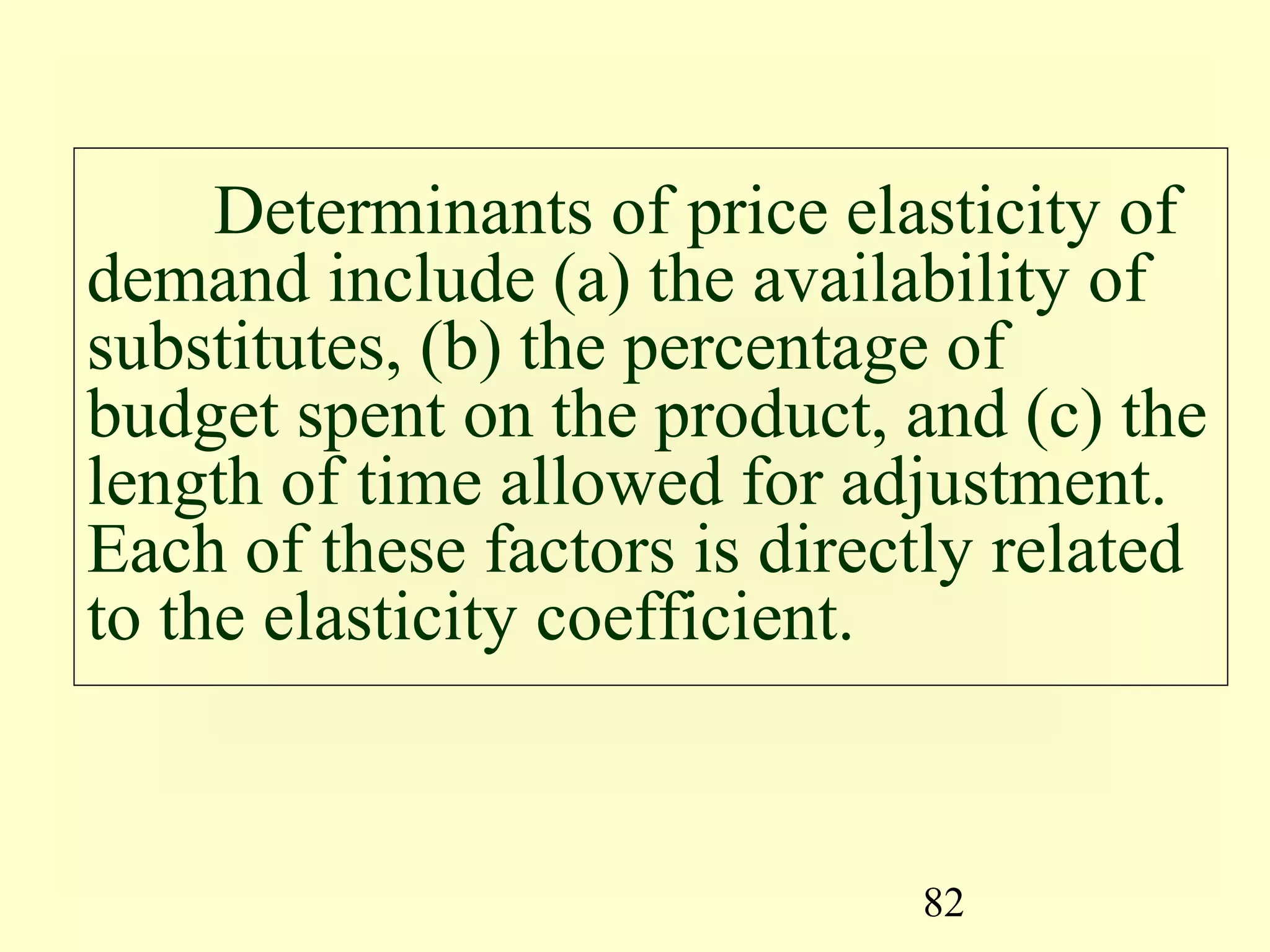 82
Determinants of price elasticity of
demand include (a) the availability of
substitutes, (b) the percentage of
budget spent on the product, and (c) the
length of time allowed for adjustment.
Each of these factors is directly related
to the elasticity coefficient.
 