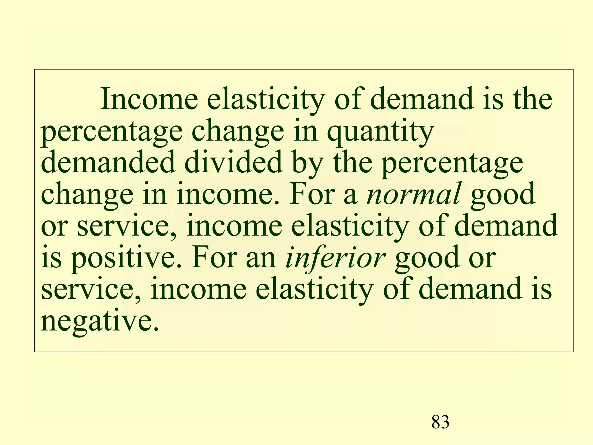 83
Income elasticity of demand is the
percentage change in quantity
demanded divided by the percentage
change in income. For a normal good
or service, income elasticity of demand
is positive. For an inferior good or
service, income elasticity of demand is
negative.
 