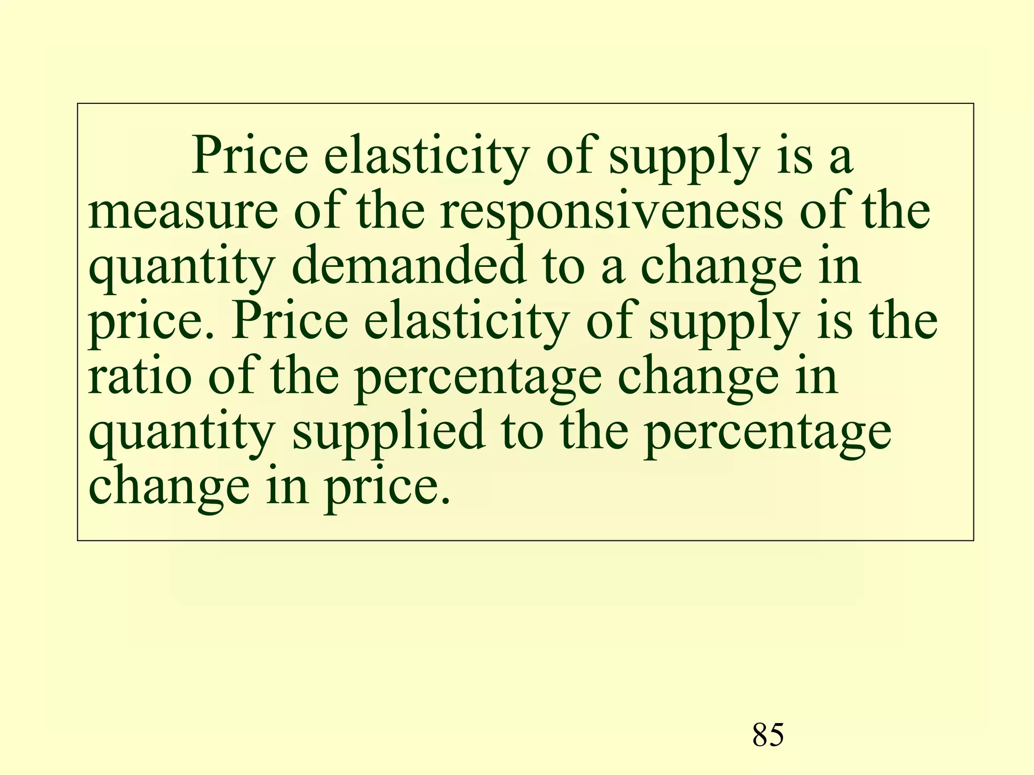 85
Price elasticity of supply is a
measure of the responsiveness of the
quantity demanded to a change in
price. Price elasticity of supply is the
ratio of the percentage change in
quantity supplied to the percentage
change in price.
 