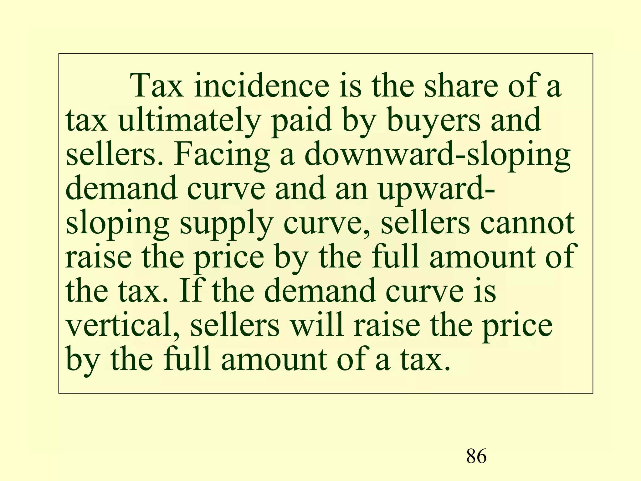 86
Tax incidence is the share of a
tax ultimately paid by buyers and
sellers. Facing a downward-sloping
demand curve and an upward-
sloping supply curve, sellers cannot
raise the price by the full amount of
the tax. If the demand curve is
vertical, sellers will raise the price
by the full amount of a tax.
 