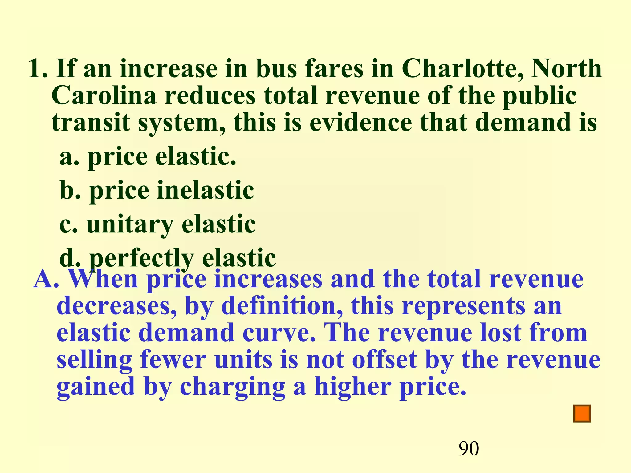 90
1. If an increase in bus fares in Charlotte, North
Carolina reduces total revenue of the public
transit system, this is evidence that demand is
a. price elastic.
b. price inelastic
c. unitary elastic
d. perfectly elastic
A. When price increases and the total revenue
decreases, by definition, this represents an
elastic demand curve. The revenue lost from
selling fewer units is not offset by the revenue
gained by charging a higher price.
 