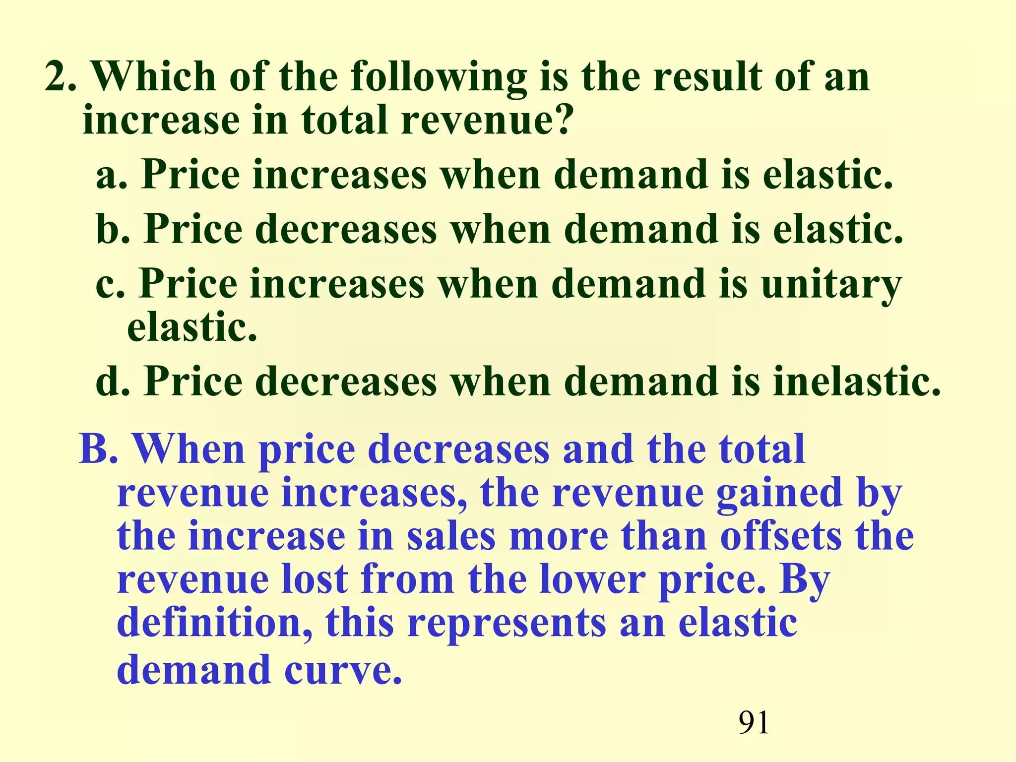 91
2. Which of the following is the result of an
increase in total revenue?
a. Price increases when demand is elastic.
b. Price decreases when demand is elastic.
c. Price increases when demand is unitary
elastic.
d. Price decreases when demand is inelastic.
B. When price decreases and the total
revenue increases, the revenue gained by
the increase in sales more than offsets the
revenue lost from the lower price. By
definition, this represents an elastic
demand curve.
 