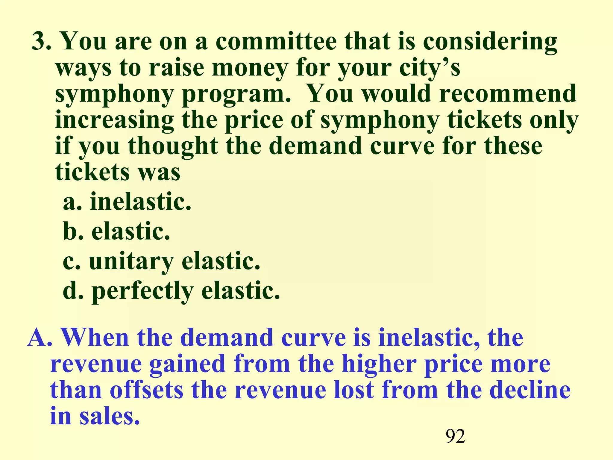 92
3. You are on a committee that is considering
ways to raise money for your city’s
symphony program. You would recommend
increasing the price of symphony tickets only
if you thought the demand curve for these
tickets was
a. inelastic.
b. elastic.
c. unitary elastic.
d. perfectly elastic.
A. When the demand curve is inelastic, the
revenue gained from the higher price more
than offsets the revenue lost from the decline
in sales.
 