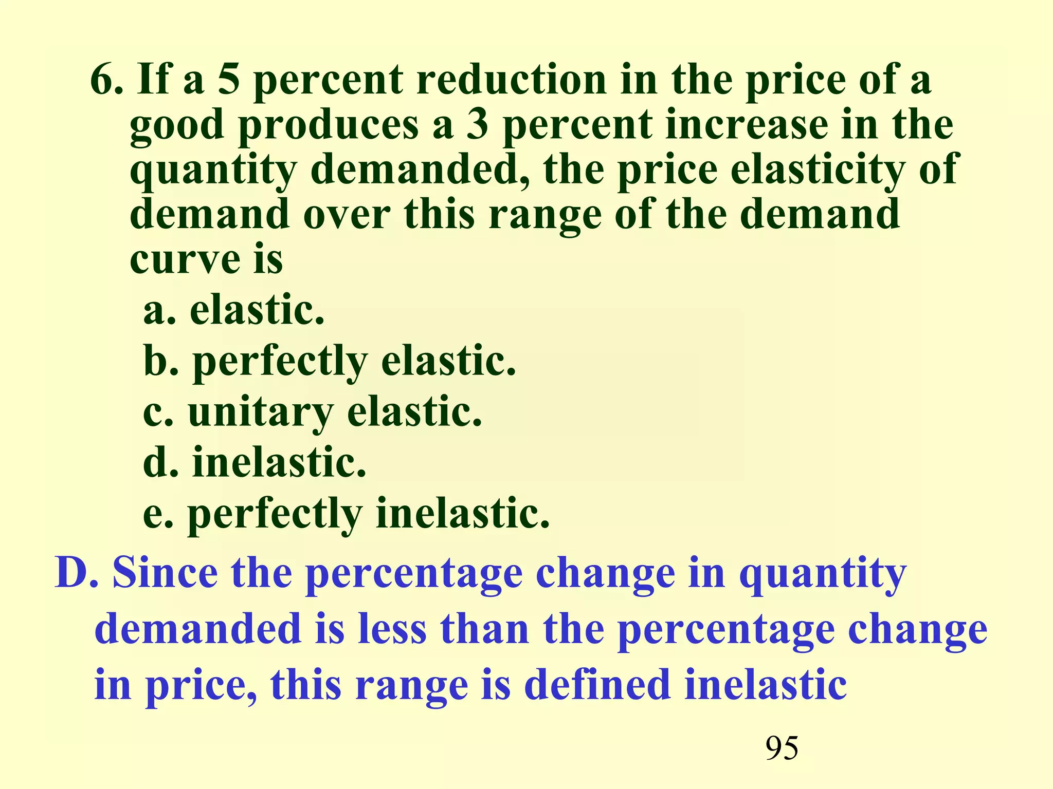 95
6. If a 5 percent reduction in the price of a
good produces a 3 percent increase in the
quantity demanded, the price elasticity of
demand over this range of the demand
curve is
a. elastic.
b. perfectly elastic.
c. unitary elastic.
d. inelastic.
e. perfectly inelastic.
D. Since the percentage change in quantity
demanded is less than the percentage change
in price, this range is defined inelastic
 