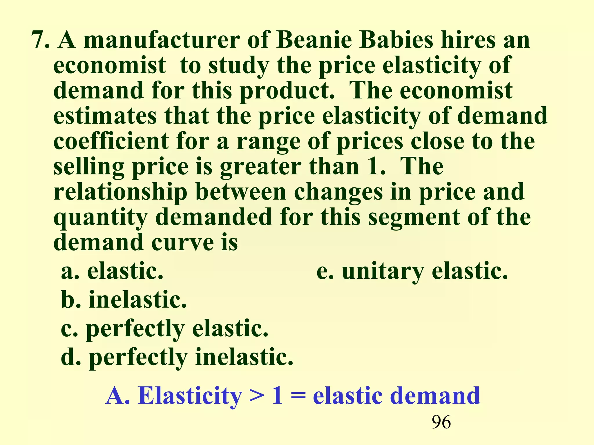 96
7. A manufacturer of Beanie Babies hires an
economist to study the price elasticity of
demand for this product. The economist
estimates that the price elasticity of demand
coefficient for a range of prices close to the
selling price is greater than 1. The
relationship between changes in price and
quantity demanded for this segment of the
demand curve is
a. elastic. e. unitary elastic.
b. inelastic.
c. perfectly elastic.
d. perfectly inelastic.
A. Elasticity > 1 = elastic demand
 