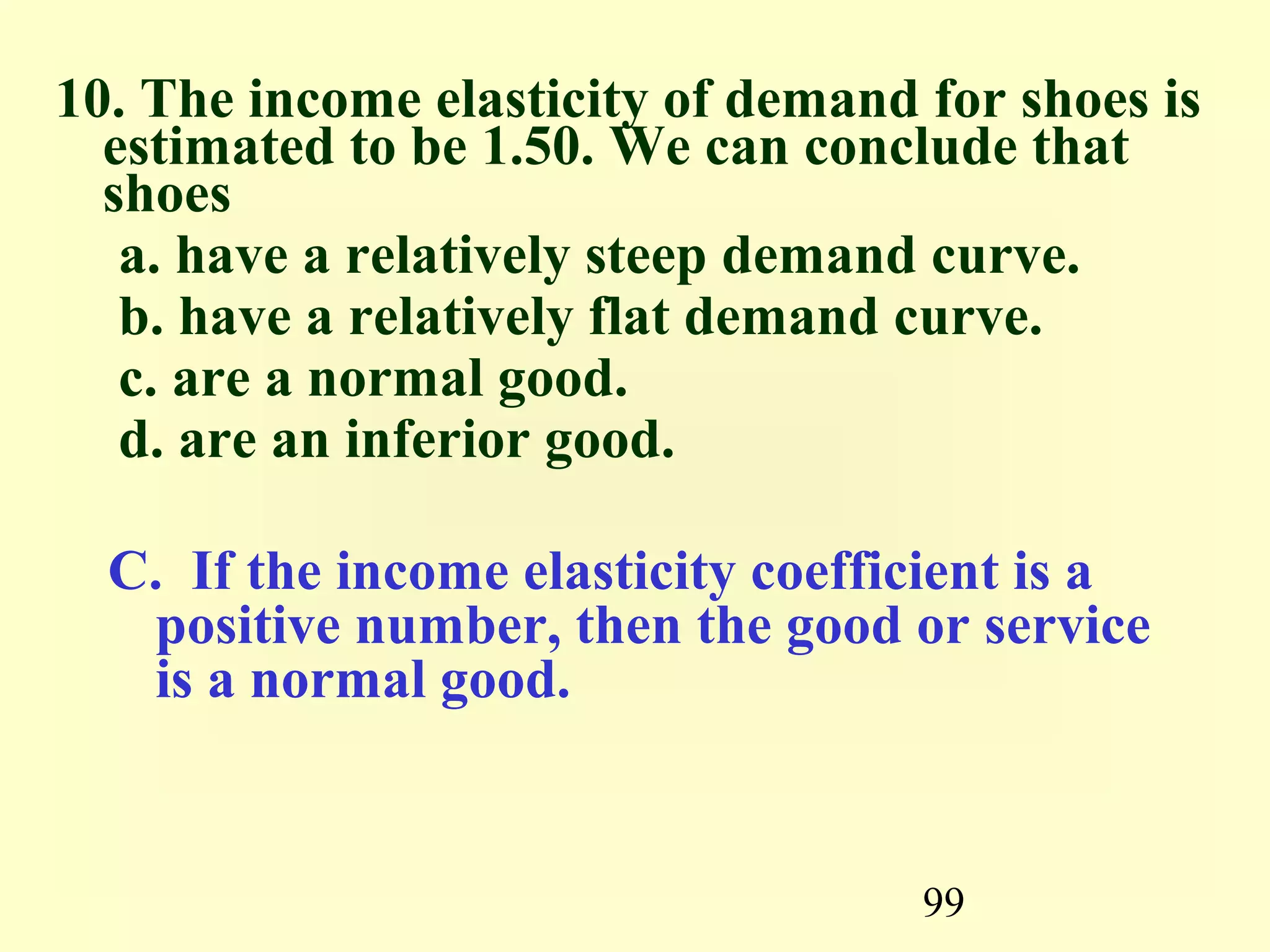 99
10. The income elasticity of demand for shoes is
estimated to be 1.50. We can conclude that
shoes
a. have a relatively steep demand curve.
b. have a relatively flat demand curve.
c. are a normal good.
d. are an inferior good.
C. If the income elasticity coefficient is a
positive number, then the good or service
is a normal good.
 