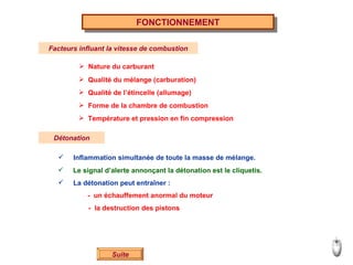 FONCTIONNEMENT Facteurs influant la vitesse de combustion Nature du carburant Qualité du mélange (carburation) Qualité de l’étincelle (allumage) Forme de la chambre de combustion Température et pression en fin compression Détonation Inflammation simultanée de toute la masse de mélange. Le signal d’alerte annonçant la détonation est le cliquetis. La détonation peut entraîner : -  un échauffement anormal du moteur -  la destruction des pistons Suite 