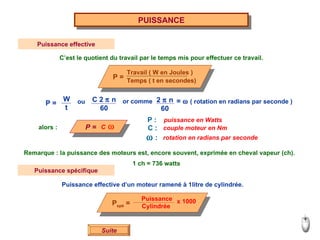 Suite PUISSANCE Puissance effective C’est le quotient du travail par le temps mis pour effectuer ce travail. C    alors : P : C :    : puissance en Watts couple moteur en Nm rotation en radians par seconde ou or comme =     ( rotation en radians par seconde ) Remarque : la puissance des moteurs est, encore souvent, exprimée en cheval vapeur (ch). 1 ch = 736 watts Puissance spécifique Puissance effective d’un moteur ramené à 1litre de cylindrée. Travail ( W en Joules ) Temps ( t en secondes) P = C 2    n 60 2    n 60 P = W t P = P spé  = Puissance Cylindrée  x 1000 