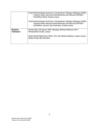 Pusat Perkembangan Kurikulum, Kementerian Pelajaran Malaysia (2006)
Program kelas intervensi Awal Membaca dan Menulis (KIA2M) –
Pendidikan Muzik. Kuala Lumpur
Pusat Perkembangan Kurikulum, Kementerian Pelajaran Malaysia (2006)
Program kelas intervensi Awal Membaca dan Menulis (KIA2M) –
Pendidikan Jasmani dan Kesihatan. Kuala Lumpur.
Rujukan
Tambahan
Azman Wan Cik (peny) 1989. Mengajar Bahasa Malaysia.Jilid 1
Perkaedahan.Kuala Lumpur
Abdul Hamid Mahmood (1993). Guru dan Bahasa Melayu, Kuala Lumpur:
Media Printex (M) Sdn Bhd.
6
Berkuat kuasa mulai Januari 2007
(kemas kini 15 Disember 2009)
 