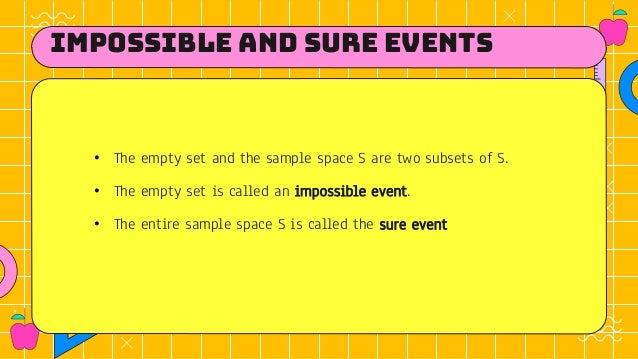 Impossible and sure events
• The empty set and the sample space S are two subsets of S.
• The empty set is called an impossible event.
• The entire sample space S is called the sure event