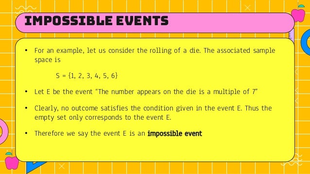 Impossible events
• For an example, let us consider the rolling of a die. The associated sample
space is
S = {1, 2, 3, 4, 5, 6}
• Let E be the event “The number appears on the die is a multiple of 7”
• Clearly, no outcome satisfies the condition given in the event E. Thus the
empty set only corresponds to the event E.
• Therefore we say the event E is an impossible event