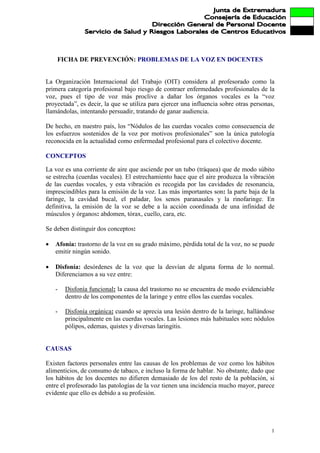 FICHA DE PREVENCIÓN: PROBLEMAS DE LA VOZ EN DOCENTES


La Organización Internacional del Trabajo (OIT) considera al profesorado como la
primera categoría profesional bajo riesgo de contraer enfermedades profesionales de la
voz, pues el tipo de voz más proclive a dañar los órganos vocales es la “voz
proyectada”, es decir, la que se utiliza para ejercer una influencia sobre otras personas,
llamándolas, intentando persuadir, tratando de ganar audiencia.

De hecho, en nuestro país, los “Nódulos de las cuerdas vocales como consecuencia de
los esfuerzos sostenidos de la voz por motivos profesionales” son la única patología
reconocida en la actualidad como enfermedad profesional para el colectivo docente.

CONCEPTOS

La voz es una corriente de aire que asciende por un tubo (tráquea) que de modo súbito
se estrecha (cuerdas vocales). El estrechamiento hace que el aire produzca la vibración
de las cuerdas vocales, y esta vibración es recogida por las cavidades de resonancia,
imprescindibles para la emisión de la voz. Las más importantes son: la parte baja de la
faringe, la cavidad bucal, el paladar, los senos paranasales y la rinofaringe. En
definitiva, la emisión de la voz se debe a la acción coordinada de una infinidad de
músculos y órganos: abdomen, tórax, cuello, cara, etc.

Se deben distinguir dos conceptos:

•   Afonía: trastorno de la voz en su grado máximo, pérdida total de la voz, no se puede
    emitir ningún sonido.

•   Disfonía: desórdenes de la voz que la desvían de alguna forma de lo normal.
    Diferenciamos a su vez entre:

    -   Disfonía funcional: la causa del trastorno no se encuentra de modo evidenciable
        dentro de los componentes de la laringe y entre ellos las cuerdas vocales.

    -   Disfonía orgánica: cuando se aprecia una lesión dentro de la laringe, hallándose
        principalmente en las cuerdas vocales. Las lesiones más habituales son: nódulos
        pólipos, edemas, quistes y diversas laringitis.


CAUSAS

Existen factores personales entre las causas de los problemas de voz como los hábitos
alimenticios, de consumo de tabaco, e incluso la forma de hablar. No obstante, dado que
los hábitos de los docentes no difieren demasiado de los del resto de la población, si
entre el profesorado las patologías de la voz tienen una incidencia mucho mayor, parece
evidente que ello es debido a su profesión.




                                                                                        1
 