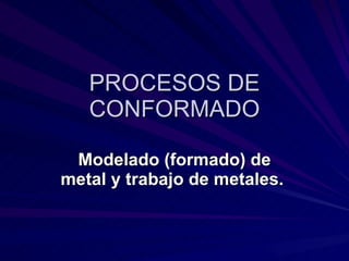 PROCESOS DE CONFORMADO Modelado (formado) de metal y trabajo de metales.   