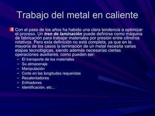 Trabajo del metal en caliente
Con el paso de los años ha habido una clara tendencia a optimizar
el proceso. Un tren de laminación puede definirse como máquina
de fabricación para trabajar materiales por presión entre cilindros
rotativos. Pero esta definición no está completa, ya que en la
mayoría de los casos la laminación de un metal necesita varias
etapas tecnológicas, siendo además necesarias ciertas
operaciones auxiliares, como pueden ser:
 –   El transporte de los materiales
 –   Su almacenaje
 –   Manipulación
 –   Corte en las longitudes requeridas
 –   Recalentadores
 –   Enfriadores
 –   Identificación, etc...
 
