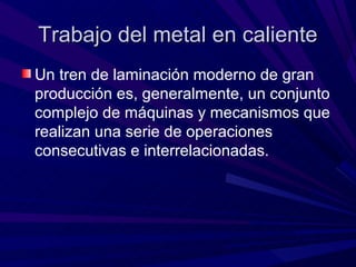 Trabajo del metal en caliente
Un tren de laminación moderno de gran
producción es, generalmente, un conjunto
complejo de máquinas y mecanismos que
realizan una serie de operaciones
consecutivas e interrelacionadas.
 