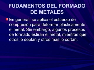 FUDAMENTOS DEL FORMADO
      DE METALES
En general, se aplica el esfuerzo de
compresión para deformar plásticamente
el metal. Sin embargo, algunos procesos
de formado estiran el metal, mientras que
otros lo doblan y otros más lo cortan.
 