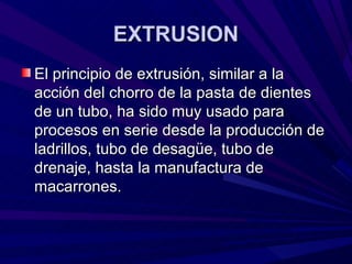 EXTRUSION
El principio de extrusión, similar a la
acción del chorro de la pasta de dientes
de un tubo, ha sido muy usado para
procesos en serie desde la producción de
ladrillos, tubo de desagüe, tubo de
drenaje, hasta la manufactura de
macarrones.
 