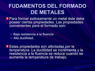 FUDAMENTOS DEL FORMADO
      DE METALES
Para formar exitosamente un metal éste debe
poseer ciertas propiedades. Las propiedades
convenientes para el formado son:

– Baja resistencia a la fluencia
– Alta ductilidad.

Estas propiedades son afectadas por la
temperatura. La ductilidad se incrementa y la
resistencia a la fluencia se reduce cuando se
aumenta la temperatura de trabajo.
 