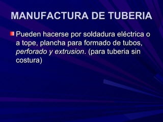 MANUFACTURA DE TUBERIA
Pueden hacerse por soldadura eléctrica o
a tope, plancha para formado de tubos,
perforado y extrusion. (para tuberia sin
costura)
 