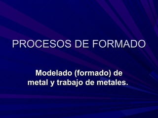 PROCESOS DE FORMADO

   Modelado (formado) de
  metal y trabajo de metales.
 