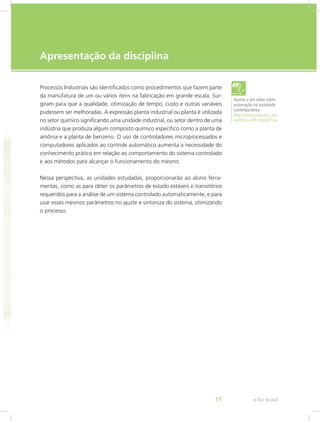 e-Tec Brasil
11
Apresentação da disciplina
Processos Industriais são identificados como procedimentos que fazem parte
da manufatura de um ou vários itens na fabricação em grande escala. Sur-
giram para que a qualidade, otimização de tempo, custo e outras variáveis
pudessem ser melhoradas. A expressão planta industrial ou planta é utilizada
no setor químico significando uma unidade industrial, ou setor dentro de uma
indústria que produza algum composto químico específico como a planta de
amônia e a planta de benzeno. O uso de controladores microprocessados e
computadores aplicados ao controle automático aumenta a necessidade do
conhecimento prático em relação ao comportamento do sistema controlado
e aos métodos para alcançar o funcionamento do mesmo.
Nessa perspectiva, as unidades estudadas, proporcionarão ao aluno ferra-
mentas, como as para obter os parâmetros de estado estáveis e transitórios
requeridos para a análise de um sistema controlado automaticamente, e para
usar esses mesmos parâmetros no ajuste e sintoniza do sistema, otimizando
o processo.
Assista a um vídeo sobre
automação na sociedade
contemporânea
http://www.youtube.com/
watch?v=Wh-VqQkhf1w
 