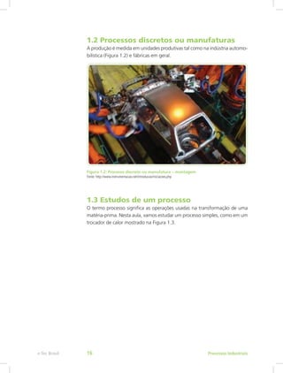 1.2 Processos discretos ou manufaturas
A produção é medida em unidades produtivas tal como na indústria automo-
bilística (Figura 1.2) e fábricas em geral.
Figura 1.2: Processo discreto ou manufatura – montagem
Fonte: http://www.instrumentacao.net/introducao/iniciacoes.php
1.3 Estudos de um processo
O termo processo significa as operações usadas na transformação de uma
matéria-prima. Nesta aula, vamos estudar um processo simples, como em um
trocador de calor mostrado na Figura 1.3.
Processos Industriais
e-Tec Brasil 16
 