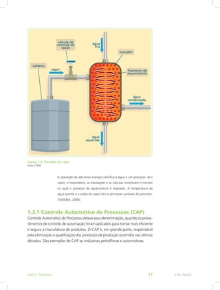 Figura 1.3: Trocador de calor
Fonte: CTISM
A operação de adicionar energia calorífica à água é um processo. Já o
vapor, o reservatório, as tubulações e as válvulas constituem o circuito
no qual o processo de aquecimento é realizado. A temperatura da
água quente e a vazão de vapor são as principais variáveis do processo.
(TEIXEIRA, 2006).
1.3.1 Controle Automático de Processos (CAP)
Controle Automático de Processos obteve essa denominação, quando os proce-
dimentos de controle de automação foram aplicados para tornar mais eficiente
e segura a manufatura de produtos. O CAP é, em grande parte, responsável
pela otimização e qualificação dos processos de produção ocorridos nas últimas
décadas. São exemplos de CAP as indústrias petrolíferas e automotivas.
e-Tec Brasil
Aula 1 - Processos 17
 