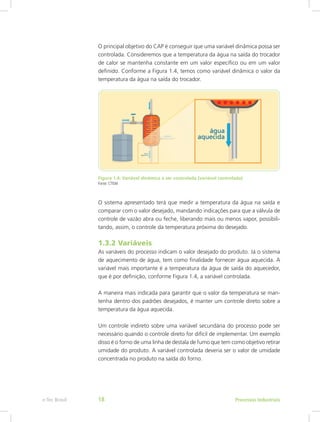 O principal objetivo do CAP é conseguir que uma variável dinâmica possa ser
controlada. Consideremos que a temperatura da água na saída do trocador
de calor se mantenha constante em um valor específico ou em um valor
definido. Conforme a Figura 1.4, temos como variável dinâmica o valor da
temperatura da água na saída do trocador.
Figura 1.4: Variável dinâmica a ser controlada (variável controlada)
Fonte: CTISM
O sistema apresentado terá que medir a temperatura da água na saída e
comparar com o valor desejado, mandando indicações para que a válvula de
controle de vazão abra ou feche, liberando mais ou menos vapor, possibili-
tando, assim, o controle da temperatura próxima do desejado.
1.3.2 Variáveis
As variáveis do processo indicam o valor desejado do produto. Já o sistema
de aquecimento de água, tem como finalidade fornecer água aquecida. A
variável mais importante é a temperatura da água de saída do aquecedor,
que é por definição, conforme Figura 1.4, a variável controlada.
A maneira mais indicada para garantir que o valor da temperatura se man-
tenha dentro dos padrões desejados, é manter um controle direto sobre a
temperatura da água aquecida.
Um controle indireto sobre uma variável secundária do processo pode ser
necessário quando o controle direto for difícil de implementar. Um exemplo
disso é o forno de uma linha de destala de fumo que tem como objetivo retirar
umidade do produto. A variável controlada deveria ser o valor de umidade
concentrada no produto na saída do forno.
Processos Industriais
e-Tec Brasil 18
 