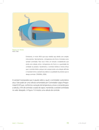 Figura 1.5: Forno
Fonte: CTISM
Entretanto, é muito difícil que essa medida seja obtida com simples
instrumentos. Normalmente, a temperatura do forno é tomada como
variável controlada. Para isso é feito um estudo e estabelecido que
exista uma relação entre a temperatura do forno e a quantidade de
umidade no produto. Geralmente, o controle indireto é menos eficaz
que o controle direto, porque nem sempre existe uma relação definida
e invariável entre a variável secundária e a qualidade do produto que se
deseja controlar. (TEIXEIRA, 2006).
A variável manipulada que é aquela sobre a qual o controlador automático
atua. Este pode ser uma válvula comandada por Controlador Lógico Progra-
mável (CLP) que, conforme a variação de temperatura, envia o comando para
a válvula, a fim de controlar a vazão do vapor, mantendo a variável controlada
no valor desejado. A Figura 1.6 mostra uma válvula de controle.
e-Tec Brasil
Aula 1 - Processos 19
 
