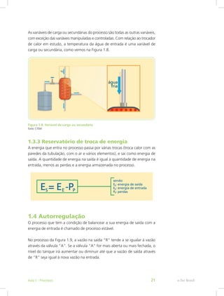As variáveis de carga ou secundárias do processo são todas as outras variáveis,
com exceção das variáveis manipuladas e controladas. Com relação ao trocador
de calor em estudo, a temperatura da água de entrada é uma variável de
carga ou secundária, como vemos na Figura 1.8.
Figura 1.8: Variável de carga ou secundária
Fonte: CTISM
1.3.3 Reservatório de troca de energia
A energia que entra no processo passa por várias trocas (troca calor com as
paredes da tubulação, com o ar e vários elementos), e sai como energia de
saída. A quantidade de energia na saída é igual à quantidade de energia na
entrada, menos as perdas e a energia armazenada no processo.
1.4 Autorregulação
O processo que tem a condição de balancear a sua energia de saída com a
energia de entrada é chamado de processo estável.
No processo da Figura 1.9, a vazão na saída “R” tende a se igualar à vazão
através da válvula “A”. Se a válvula “A” for mais aberta ou mais fechada, o
nível do tanque irá aumentar ou diminuir até que a vazão de saída através
de “R” seja igual à nova vazão na entrada.
e-Tec Brasil
Aula 1 - Processos 21
 