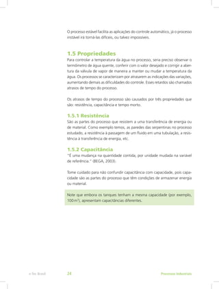 O processo estável facilita as aplicações do controle automático, já o processo
instável irá torná-las difíceis, ou talvez impossíveis.
1.5 Propriedades
Para controlar a temperatura da água no processo, seria preciso observar o
termômetro de água quente, conferir com o valor desejado e corrigir a aber-
tura da válvula de vapor de maneira a manter ou mudar a temperatura da
água. Os processos se caracterizam por atrasarem as indicações das variações,
aumentando demais as dificuldades do controle. Esses retardos são chamados
atrasos de tempo do processo.
Os atrasos de tempo do processo são causados por três propriedades que
são: resistência, capacitância e tempo morto.
1.5.1 Resistência
São as partes do processo que resistem a uma transferência de energia ou
de material. Como exemplo temos, as paredes das serpentinas no processo
estudado, a resistência à passagem de um fluido em uma tubulação, a resis-
tência à transferência de energia, etc.
1.5.2 Capacitância
“É uma mudança na quantidade contida, por unidade mudada na variável
de referência.” (BEGA, 2003).
Tome cuidado para não confundir capacitância com capacidade, pois capa-
cidade são as partes do processo que têm condições de armazenar energia
ou material.
Note que embora os tanques tenham a mesma capacidade (por exemplo,
100m3
), apresentam capacitâncias diferentes.
Processos Industriais
e-Tec Brasil 24
 