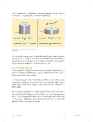Conforme a Figura 1.11, a capacitância representa a relação entre a variação
de volume e a variação de altura do material do tanque.
Figura 1.11: Tanques de armazenamento
Fonte: CTISM
Um exemplo do problema que a capacitância pode trazer para o processo,
é que ficaria difícil o operador controlar manualmente o processo, devido à
pequena massa de líquido que circula pelo trocador de calor, variando, assim,
constantemente a temperatura final da água aquecida.
1.5.3 Tempo morto
O tempo morto é o intervalo de tempo onde uma resposta do sistema não é
verificada. Isso ocorre devido a vários fatores, um deles diretamente ligado a
distância percorrida e à velocidade.
“Como os outros elementos fundamentais (resistência e capacitância), rara-
mente ocorrem sozinhos, são poucos os processos onde não está presente o
tempo morto. Para qualquer projeto o tempo morto deve ser considerado.“
(BEGA, 2003).
Um exemplo de processo que consiste basicamente de tempo morto é o
sistema de controle de peso do produto sobre uma correia transportadora
(Figura 1.12). O tempo morto entre a ação da válvula e a variação resultante
no peso, é igual a distância entre a válvula e a célula detectora de peso dividida
pela velocidade de transporte da correia.
e-Tec Brasil
Aula 1 - Processos 25
 
