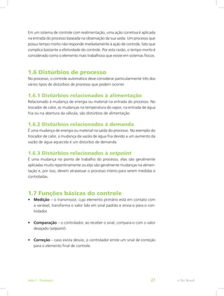 Em um sistema de controle com realimentação, uma ação corretiva é aplicada
na entrada do processo baseada na observação da sua saída. Um processo que
possui tempo morto não responde imediatamente à ação de controle, fato que
complica bastante a efetividade do controle. Por esta razão, o tempo morto é
considerado como o elemento mais trabalhoso que existe em sistemas físicos.
1.6 Distúrbios de processo
No processo, o controle automático deve considerar particularmente três dos
vários tipos de distúrbios de processo que podem ocorrer.
1.6.1 Distúrbios relacionados à alimentação
Relacionado à mudança de energia ou material na entrada do processo. No
trocador de calor, as mudanças na temperatura do vapor, na entrada de água
fria ou na abertura da válvula, são distúrbios de alimentação.
1.6.2 Distúrbios relacionados à demanda
É uma mudança de energia ou material na saída do processo. No exemplo do
trocador de calor, a mudança da vazão de água fria devido a um aumento da
vazão de água aquecida é um distúrbio de demanda.
1.6.3 Distúrbios relacionados à setpoint
É uma mudança no ponto de trabalho do processo, elas são geralmente
aplicadas muito repentinamente ou elas são geralmente mudanças na alimen-
tação e, por isso, devem atravessar o processo inteiro para serem medidas e
controladas.
1.7 Funções básicas do controle
• Medição – o transmissor, cujo elemento primário está em contato com
a variável, transforma o valor lido em sinal padrão e envia-o para o con-
trolador.
• Comparação – o controlador, ao receber o sinal, compara-o com o valor
desejado (setpoint).
• Correção – caso exista desvio, o controlador emite um sinal de correção
para o elemento final de controle.
e-Tec Brasil
Aula 1 - Processos 27
 